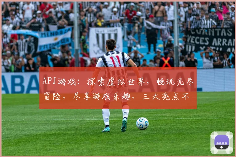 APJ游戏：探索虚拟世界，畅玩无尽冒险，尽享游戏乐趣，三大亮点不容错过