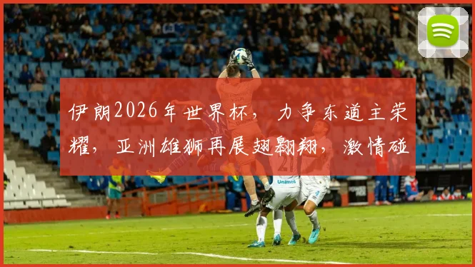 伊朗2026年世界杯，力争东道主荣耀，亚洲雄狮再展翅翱翔，激情碰撞