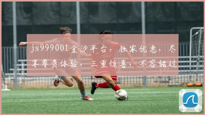 js999001金沙平台，独家优惠，尽享尊贵体验，三重惊喜，不容错过