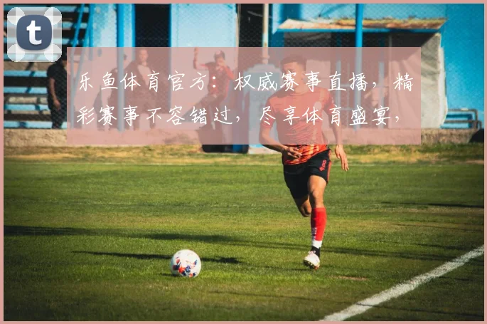 乐鱼体育官方：权威赛事直播，精彩赛事不容错过，尽享体育盛宴，激情互动两不误
